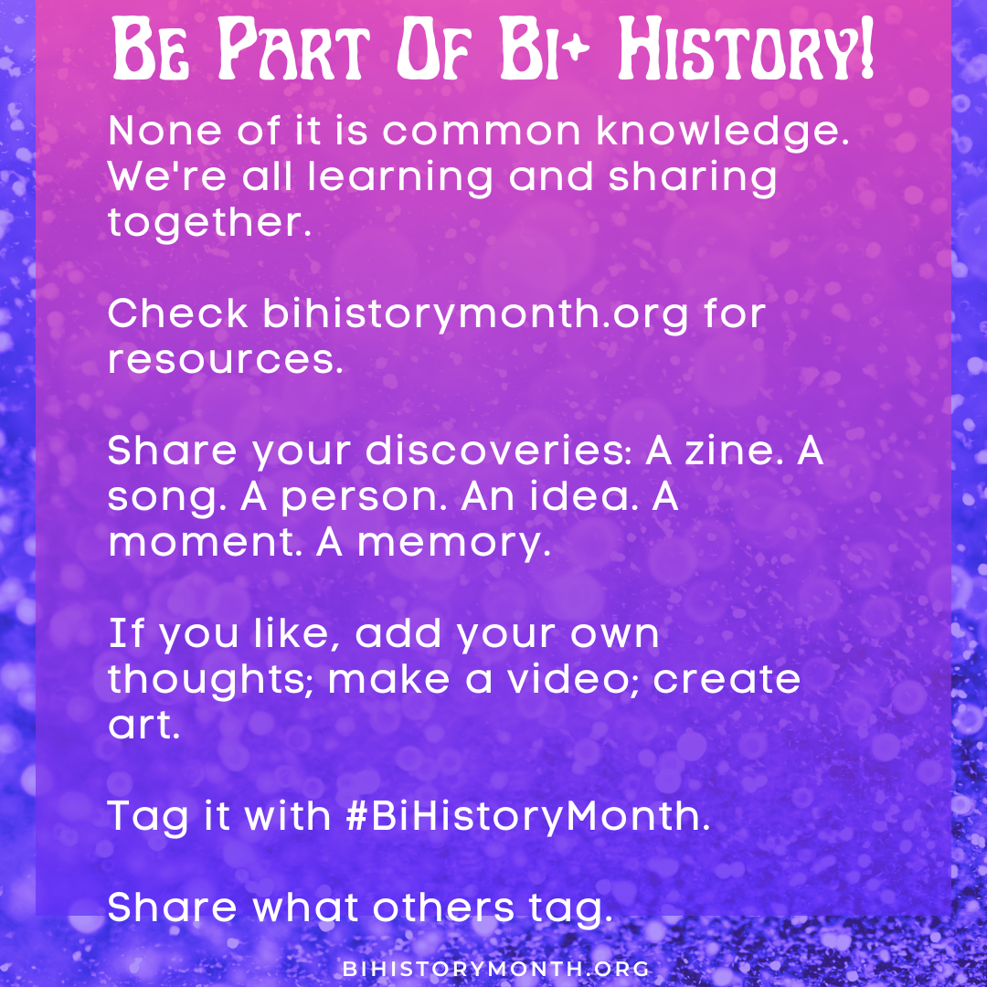[Be part of Bi+ History! None of it is common knowledge. We're all learning and sharing together. Check bihistorymonth.org for resources. Share your discoveries: A zine. A song. A person. An idea. A moment. A memory. If you like, add your own thoughts; make a video; create art. Tag it with #BiHistoryMonth. Share what others tag.]