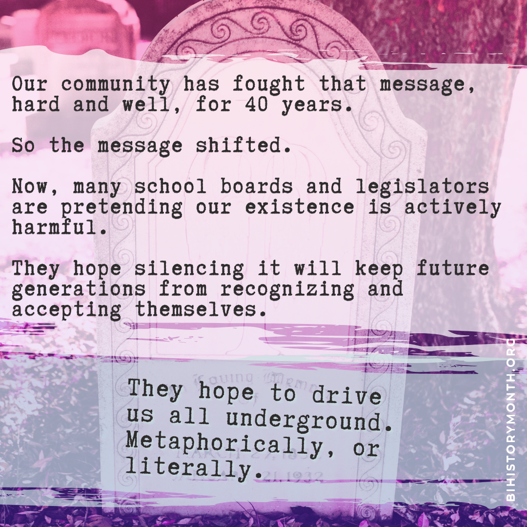 Image of a gravestone with ornate spirals carved around the edge, overlaid with fog and a bi flag gradient. Text over that, in typewriter lettering, says: Our community has fought that message, hard and well, for 40 years. So the message shifted. Now, many school boards and legislators are pretending our existence is actively harmful. They hope silencing it will keep future generations from recognizing and accepting themselves. They hope to drive us all underground. Metaphorically, or literally.